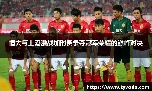 恒大与上港激战加时赛争夺冠军荣耀的巅峰对决