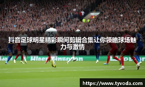 抖音足球明星精彩瞬间剪辑合集让你领略球场魅力与激情