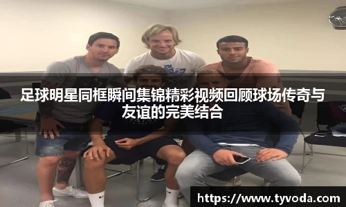 足球明星同框瞬间集锦精彩视频回顾球场传奇与友谊的完美结合