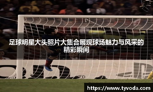 足球明星大头照片大集合展现球场魅力与风采的精彩瞬间